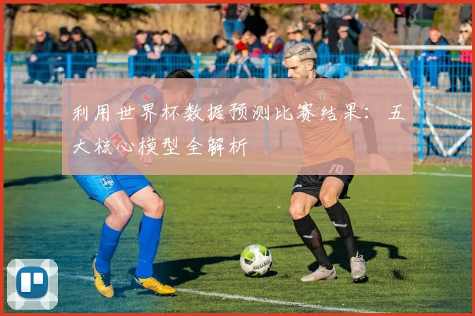 利用世界杯数据预测比赛结果:五大核心模型全解析