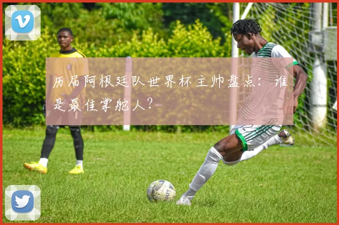 历届阿根廷队世界杯主帅盘点:谁是最佳掌舵人?