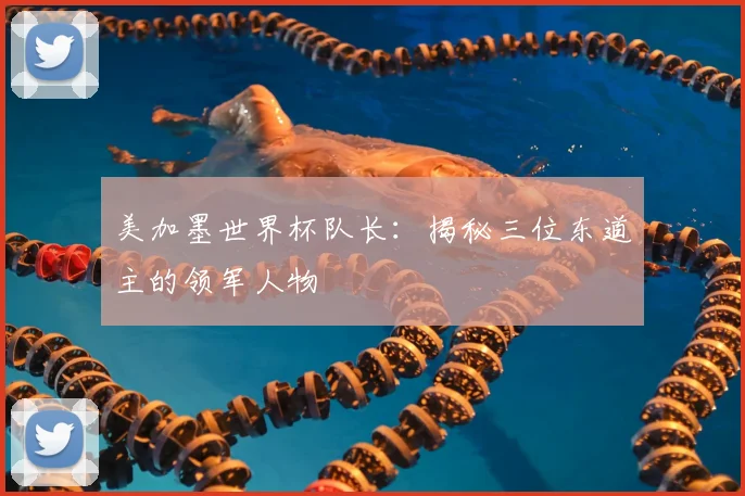 美加墨世界杯队长:揭秘三位东道主的领军人物